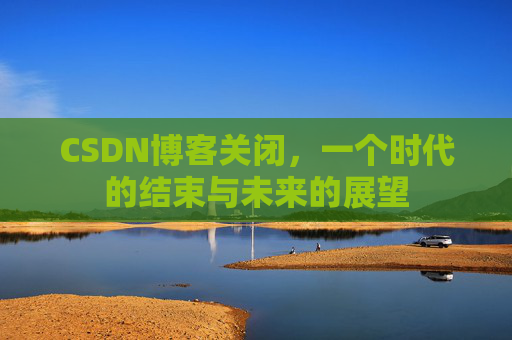 CSDN博客关闭，一个时代的结束与未来的展望